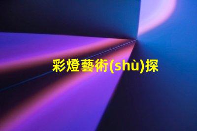 彩燈藝術(shù)探索彩燈藝術(shù)的無限魅力與應(yīng)用