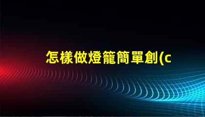 怎樣做燈籠簡單創(chuàng)意燈籠制作技巧揭秘