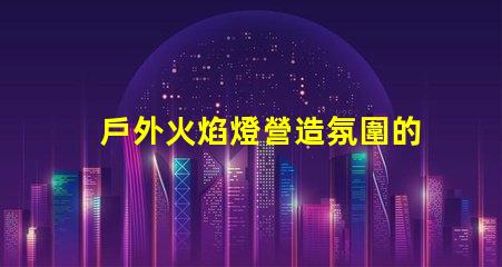 戶外火焰燈營造氛圍的完美選擇,你準(zhǔn)備好了嗎
