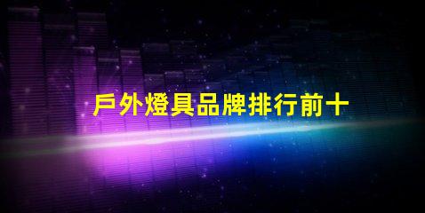 戶外燈具品牌排行前十名發(fā)現(xiàn)行業(yè)領(lǐng)先品牌的秘密