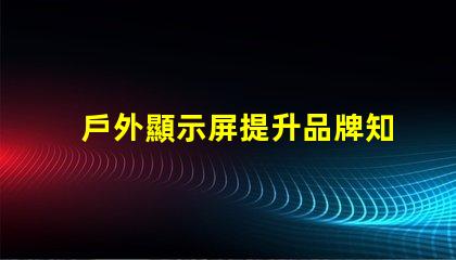 戶外顯示屏提升品牌知名度的絕佳選擇