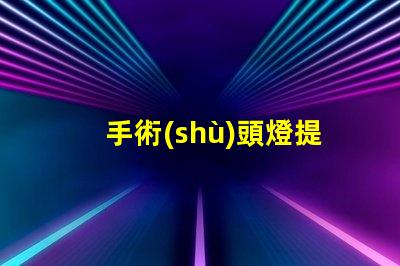手術(shù)頭燈提升手術(shù)精度的必備工具