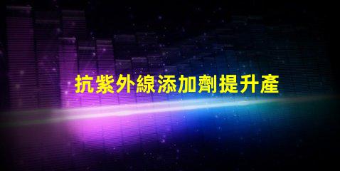 抗紫外線添加劑提升產(chǎn)品耐久性與安全性的關(guān)鍵