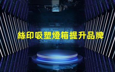 絲印吸塑燈箱提升品牌展示效果的秘密武器