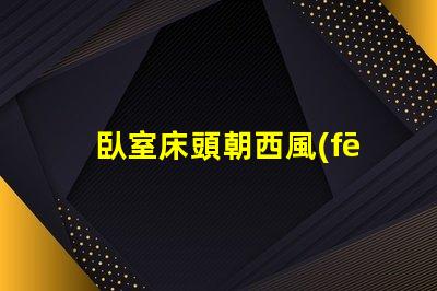 臥室床頭朝西風(fēng)水布局與睡眠質(zhì)量的關(guān)系