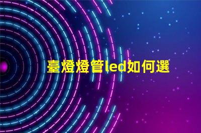 臺燈燈管led如何選擇最佳LED燈管提升照明效果