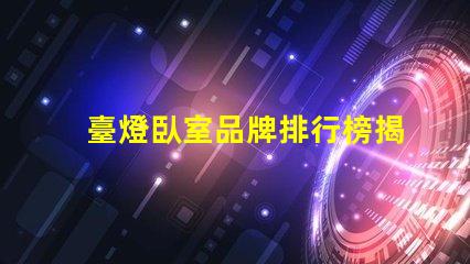 臺燈臥室品牌排行榜揭示市場上最受歡迎的臺燈選擇