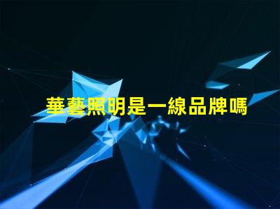 華藝照明是一線品牌嗎深入解讀華藝照明品牌地位