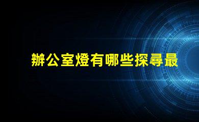 辦公室燈有哪些探尋最佳照明解決方案的秘密