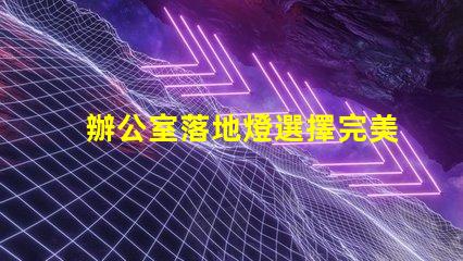 辦公室落地燈選擇完美照明解決方案的關鍵