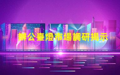 辦公臺燈市場調研揭示行業(yè)潛力與競爭格局