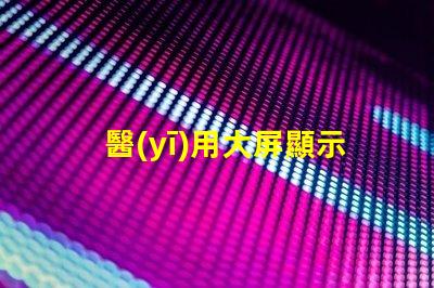 醫(yī)用大屏顯示器提升醫(yī)療效率的關鍵技術(shù)